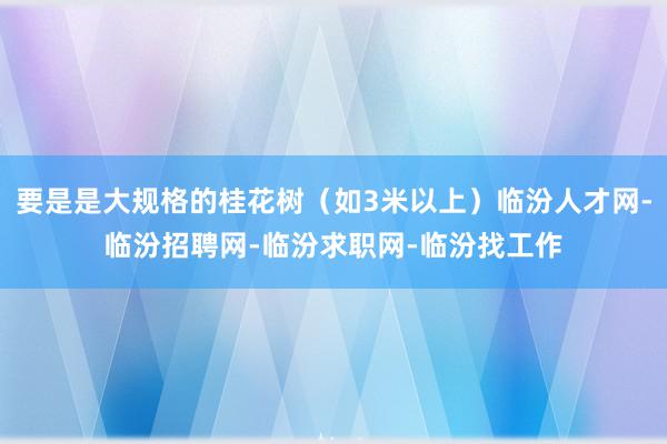 要是是大规格的桂花树（如3米以上）临汾人才网-临汾招聘网-临汾求职网-临汾找工作
