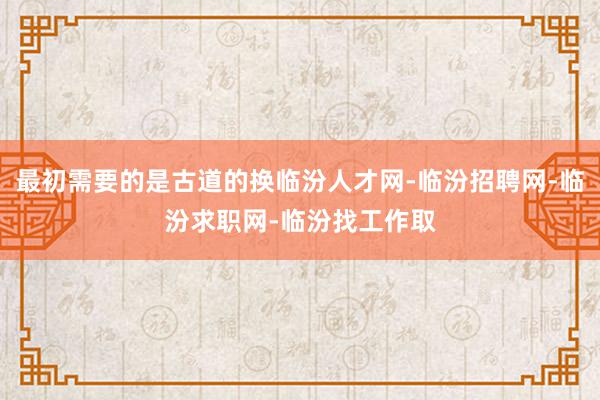 最初需要的是古道的换临汾人才网-临汾招聘网-临汾求职网-临汾找工作取